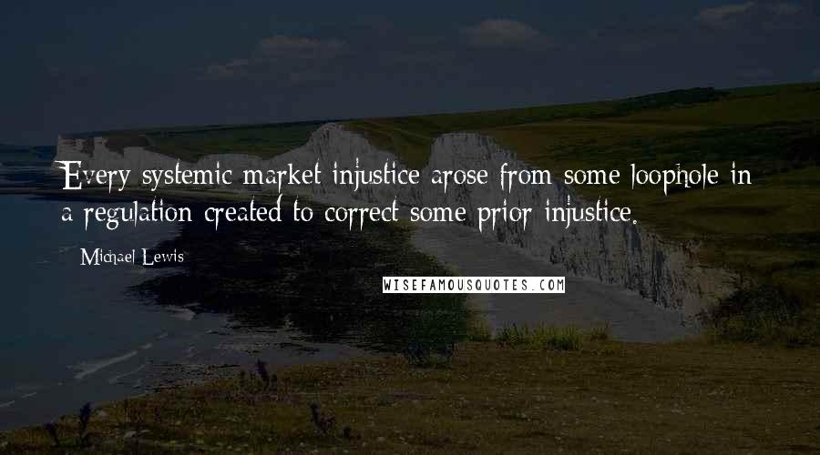 Michael Lewis Quotes: Every systemic market injustice arose from some loophole in a regulation created to correct some prior injustice.