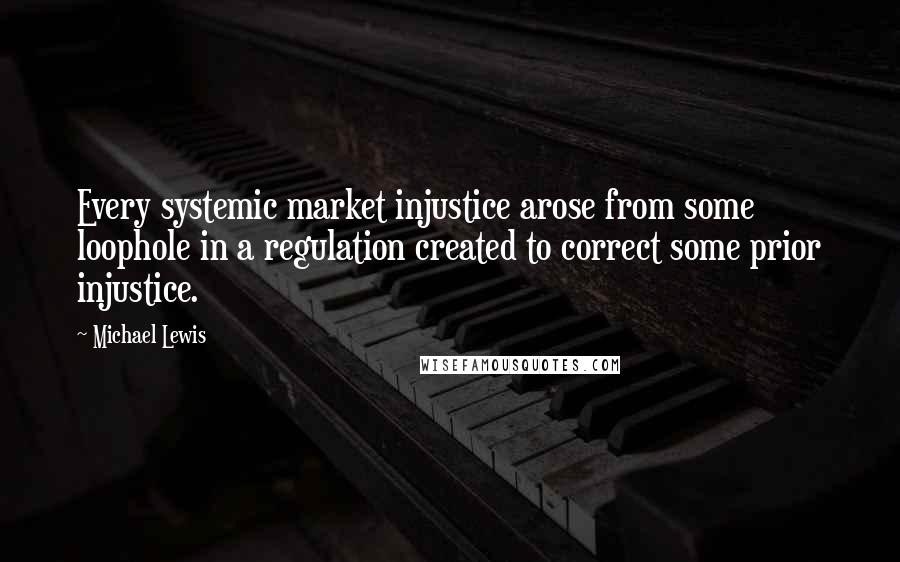 Michael Lewis Quotes: Every systemic market injustice arose from some loophole in a regulation created to correct some prior injustice.