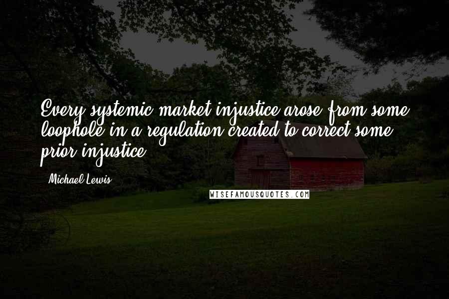Michael Lewis Quotes: Every systemic market injustice arose from some loophole in a regulation created to correct some prior injustice.