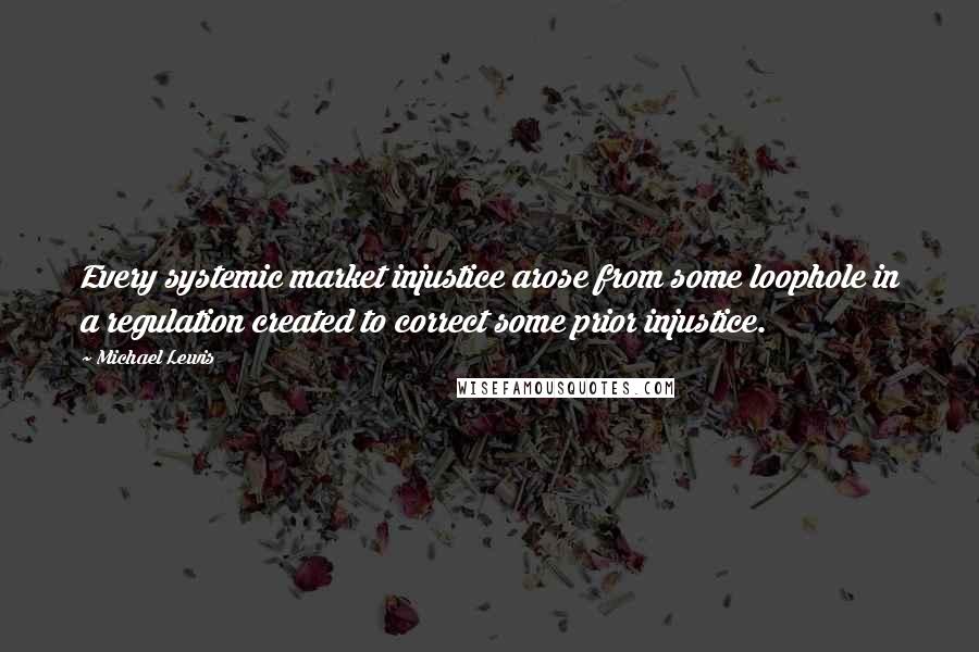 Michael Lewis Quotes: Every systemic market injustice arose from some loophole in a regulation created to correct some prior injustice.