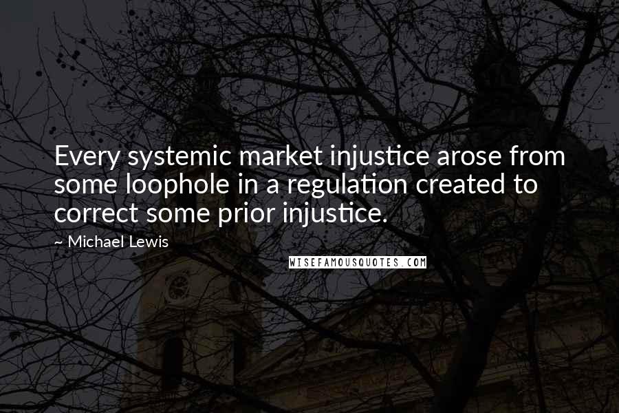 Michael Lewis Quotes: Every systemic market injustice arose from some loophole in a regulation created to correct some prior injustice.