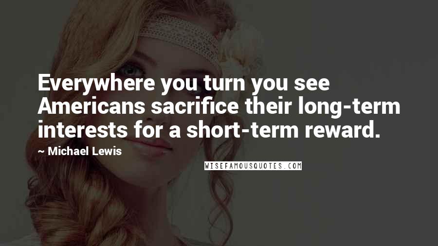 Michael Lewis Quotes: Everywhere you turn you see Americans sacrifice their long-term interests for a short-term reward.
