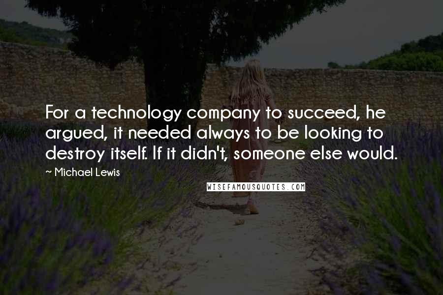 Michael Lewis Quotes: For a technology company to succeed, he argued, it needed always to be looking to destroy itself. If it didn't, someone else would.