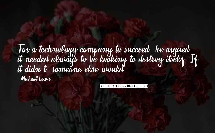 Michael Lewis Quotes: For a technology company to succeed, he argued, it needed always to be looking to destroy itself. If it didn't, someone else would.