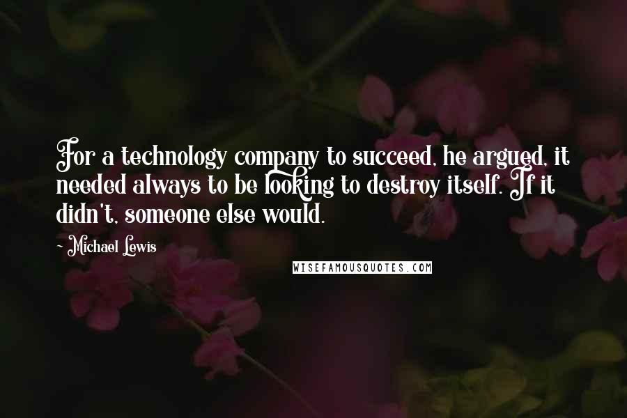 Michael Lewis Quotes: For a technology company to succeed, he argued, it needed always to be looking to destroy itself. If it didn't, someone else would.