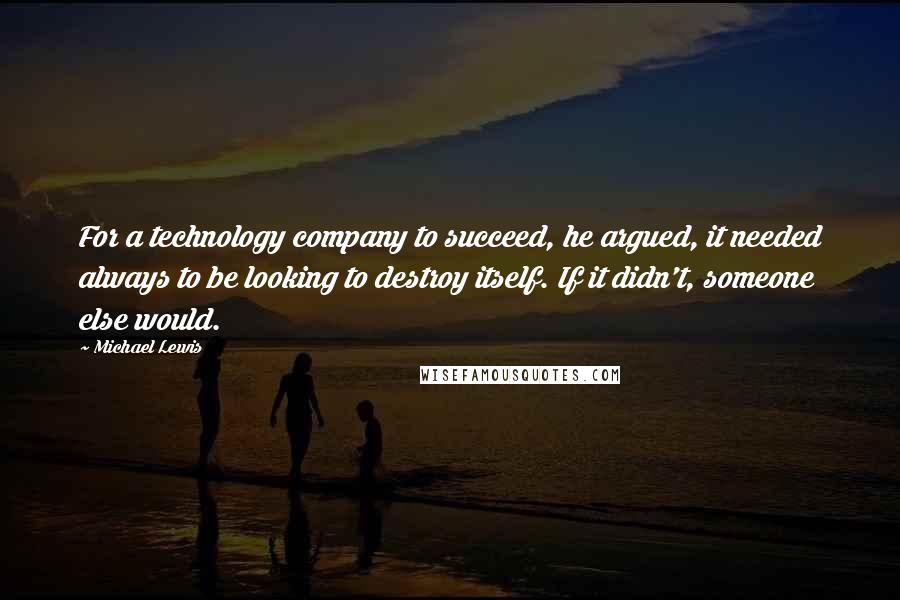 Michael Lewis Quotes: For a technology company to succeed, he argued, it needed always to be looking to destroy itself. If it didn't, someone else would.