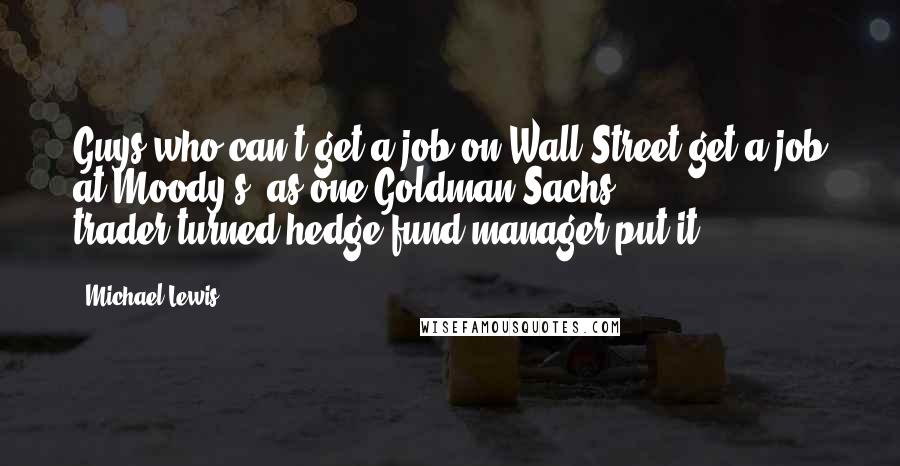 Michael Lewis Quotes: Guys who can't get a job on Wall Street get a job at Moody's, as one Goldman Sachs trader-turned-hedge fund manager put it.