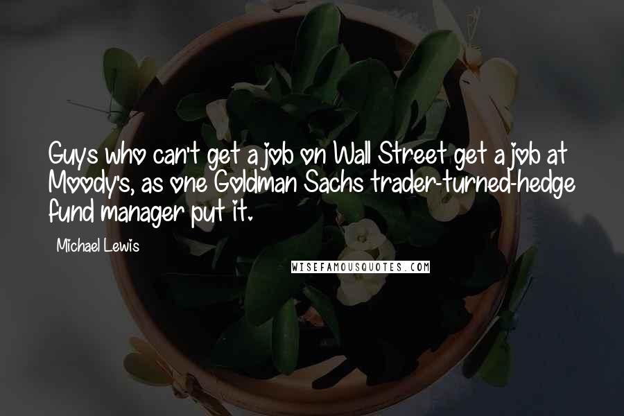 Michael Lewis Quotes: Guys who can't get a job on Wall Street get a job at Moody's, as one Goldman Sachs trader-turned-hedge fund manager put it.