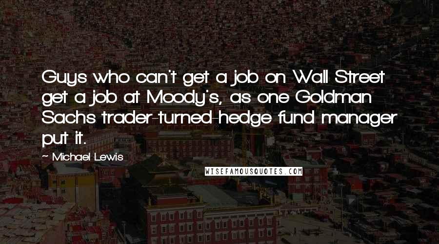 Michael Lewis Quotes: Guys who can't get a job on Wall Street get a job at Moody's, as one Goldman Sachs trader-turned-hedge fund manager put it.