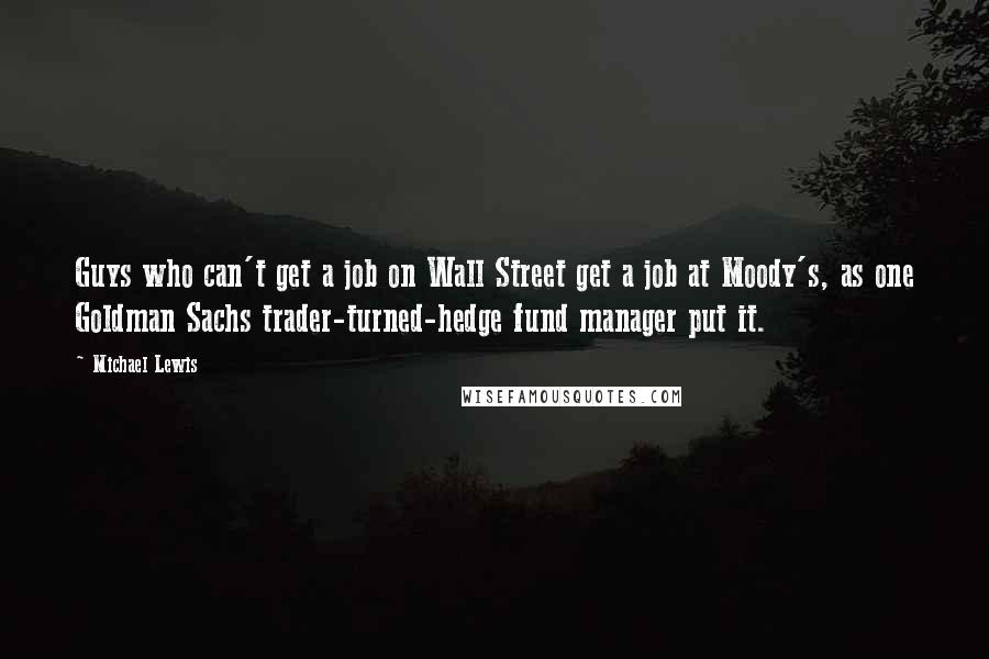 Michael Lewis Quotes: Guys who can't get a job on Wall Street get a job at Moody's, as one Goldman Sachs trader-turned-hedge fund manager put it.