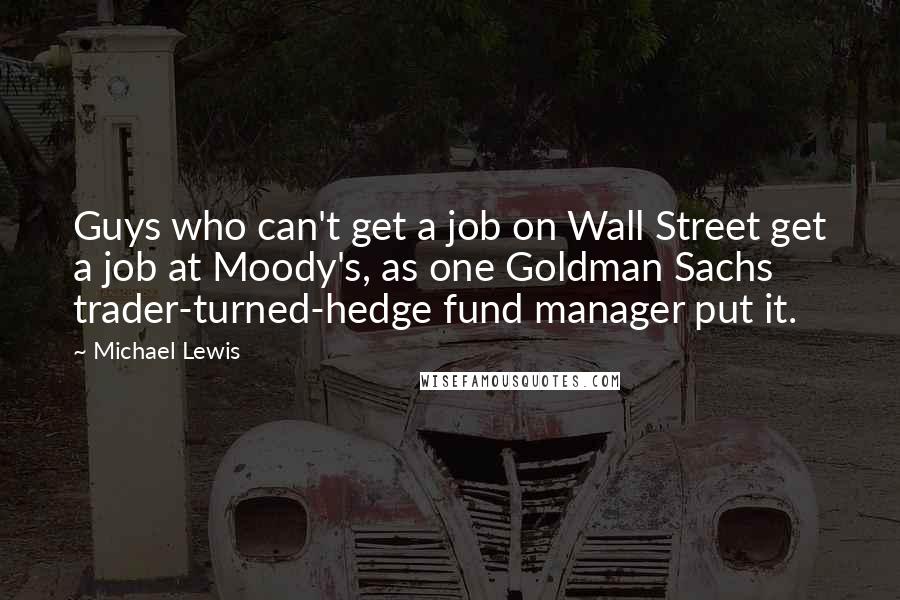 Michael Lewis Quotes: Guys who can't get a job on Wall Street get a job at Moody's, as one Goldman Sachs trader-turned-hedge fund manager put it.