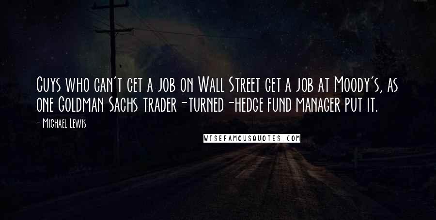 Michael Lewis Quotes: Guys who can't get a job on Wall Street get a job at Moody's, as one Goldman Sachs trader-turned-hedge fund manager put it.