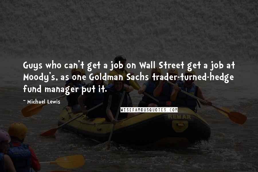 Michael Lewis Quotes: Guys who can't get a job on Wall Street get a job at Moody's, as one Goldman Sachs trader-turned-hedge fund manager put it.