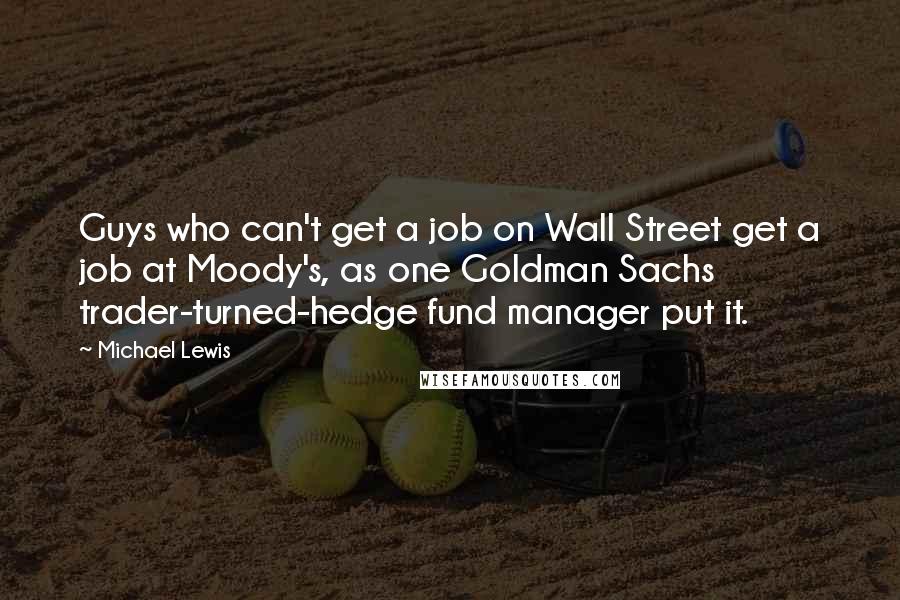 Michael Lewis Quotes: Guys who can't get a job on Wall Street get a job at Moody's, as one Goldman Sachs trader-turned-hedge fund manager put it.