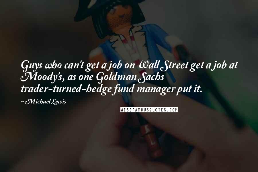 Michael Lewis Quotes: Guys who can't get a job on Wall Street get a job at Moody's, as one Goldman Sachs trader-turned-hedge fund manager put it.