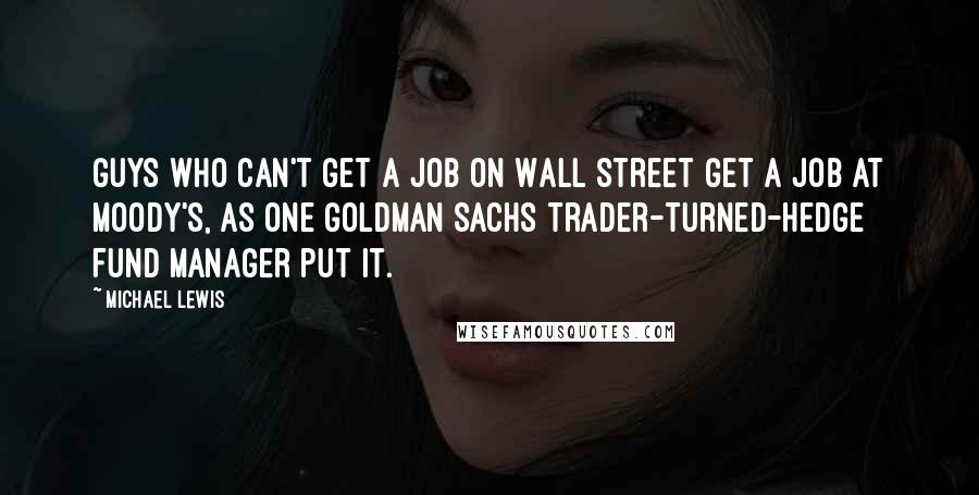 Michael Lewis Quotes: Guys who can't get a job on Wall Street get a job at Moody's, as one Goldman Sachs trader-turned-hedge fund manager put it.