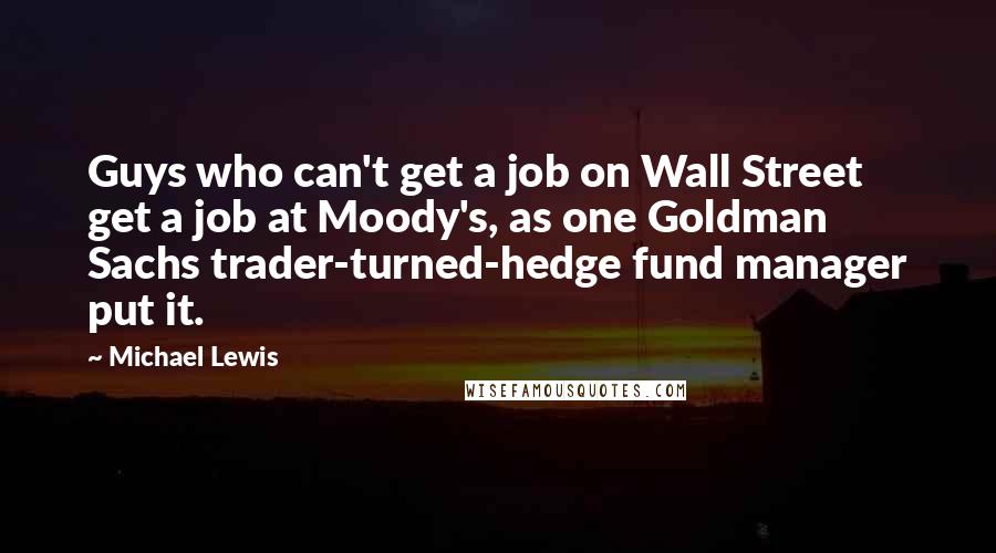 Michael Lewis Quotes: Guys who can't get a job on Wall Street get a job at Moody's, as one Goldman Sachs trader-turned-hedge fund manager put it.