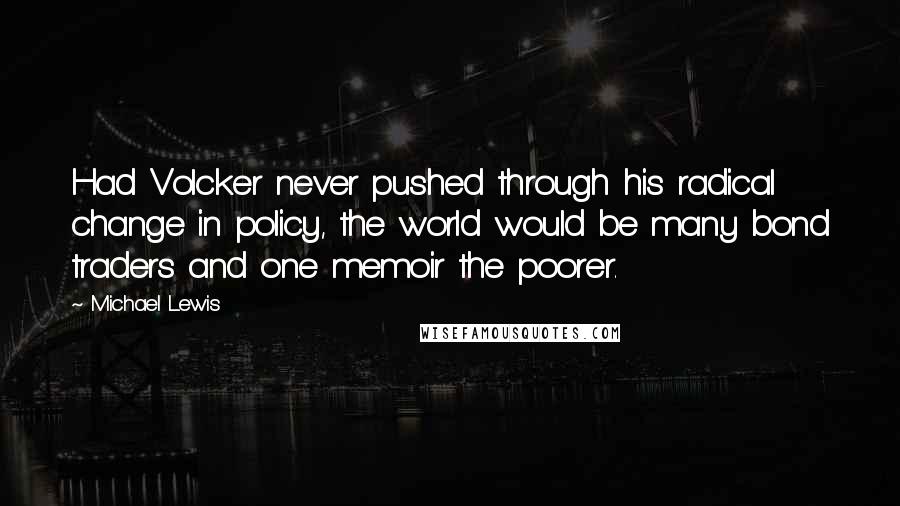 Michael Lewis Quotes: Had Volcker never pushed through his radical change in policy, the world would be many bond traders and one memoir the poorer.