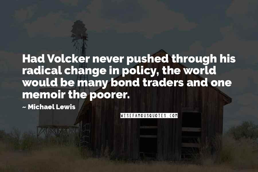 Michael Lewis Quotes: Had Volcker never pushed through his radical change in policy, the world would be many bond traders and one memoir the poorer.