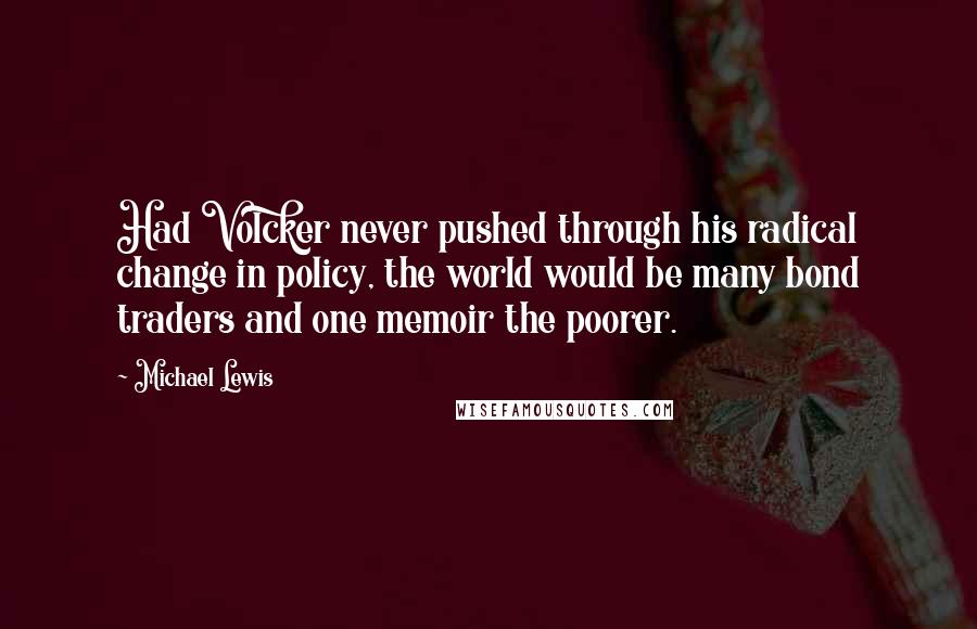 Michael Lewis Quotes: Had Volcker never pushed through his radical change in policy, the world would be many bond traders and one memoir the poorer.