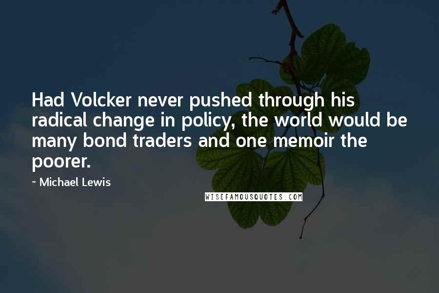 Michael Lewis Quotes: Had Volcker never pushed through his radical change in policy, the world would be many bond traders and one memoir the poorer.