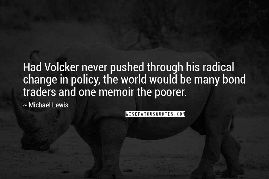 Michael Lewis Quotes: Had Volcker never pushed through his radical change in policy, the world would be many bond traders and one memoir the poorer.