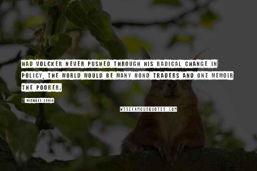 Michael Lewis Quotes: Had Volcker never pushed through his radical change in policy, the world would be many bond traders and one memoir the poorer.