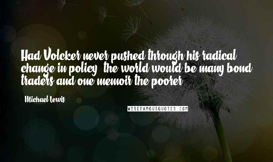 Michael Lewis Quotes: Had Volcker never pushed through his radical change in policy, the world would be many bond traders and one memoir the poorer.