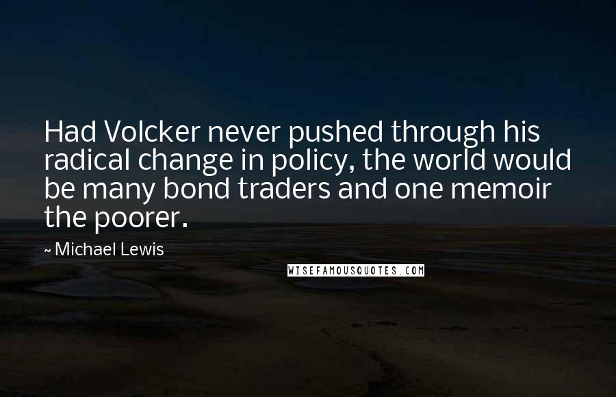 Michael Lewis Quotes: Had Volcker never pushed through his radical change in policy, the world would be many bond traders and one memoir the poorer.