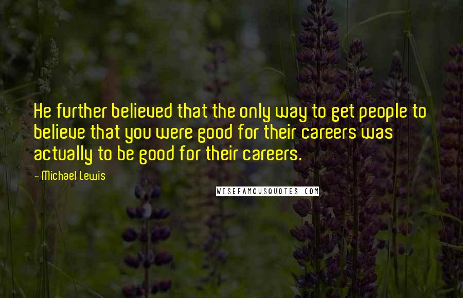 Michael Lewis Quotes: He further believed that the only way to get people to believe that you were good for their careers was actually to be good for their careers.