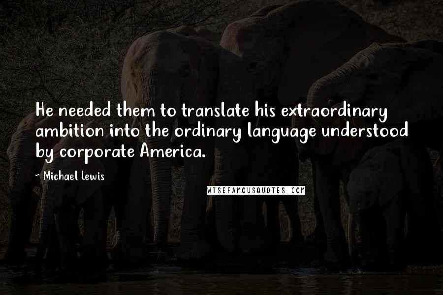 Michael Lewis Quotes: He needed them to translate his extraordinary ambition into the ordinary language understood by corporate America.