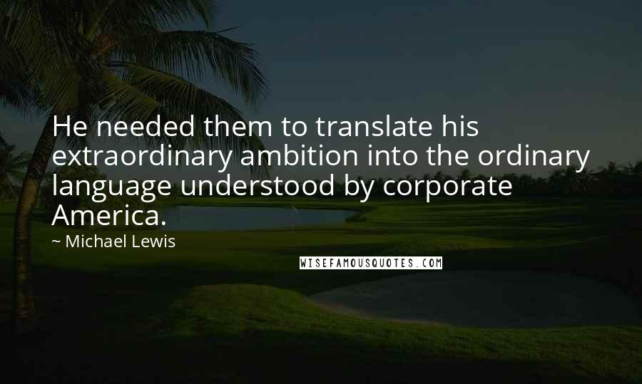 Michael Lewis Quotes: He needed them to translate his extraordinary ambition into the ordinary language understood by corporate America.