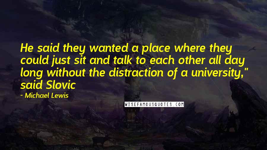 Michael Lewis Quotes: He said they wanted a place where they could just sit and talk to each other all day long without the distraction of a university," said Slovic