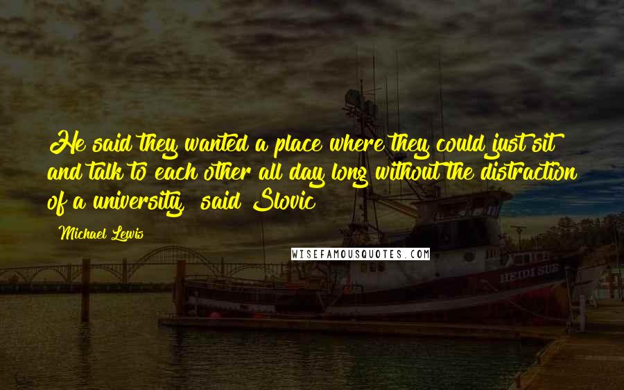 Michael Lewis Quotes: He said they wanted a place where they could just sit and talk to each other all day long without the distraction of a university," said Slovic