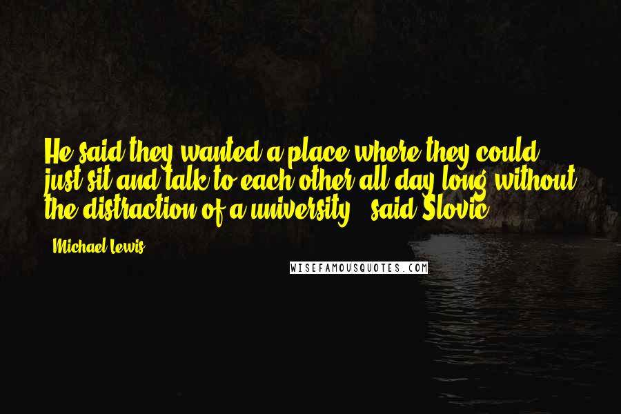 Michael Lewis Quotes: He said they wanted a place where they could just sit and talk to each other all day long without the distraction of a university," said Slovic