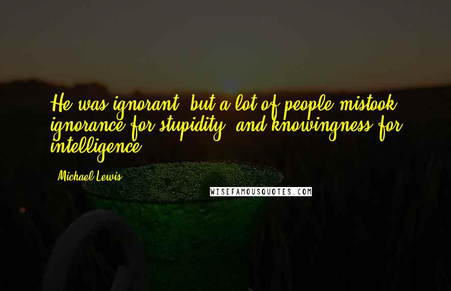 Michael Lewis Quotes: He was ignorant, but a lot of people mistook ignorance for stupidity, and knowingness for intelligence.