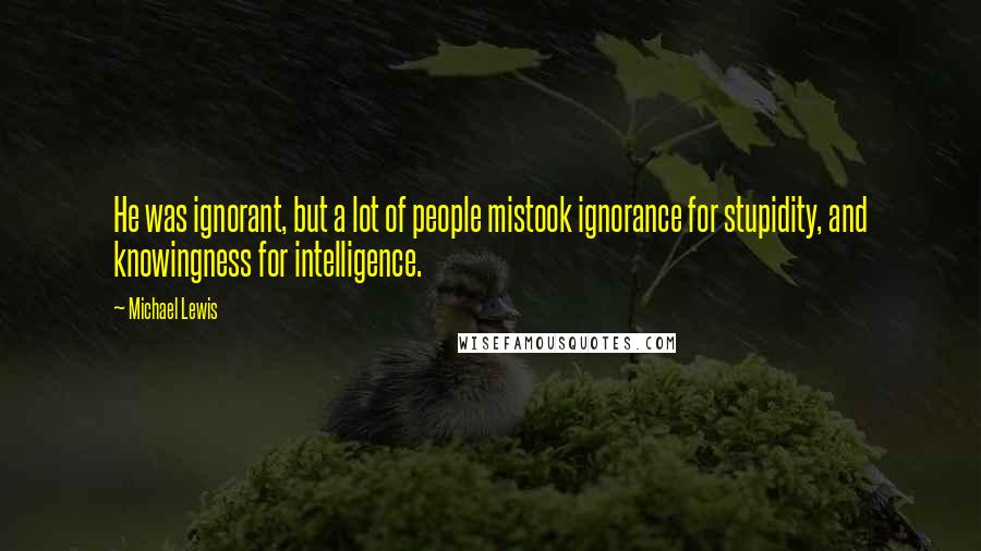 Michael Lewis Quotes: He was ignorant, but a lot of people mistook ignorance for stupidity, and knowingness for intelligence.