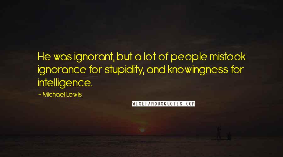 Michael Lewis Quotes: He was ignorant, but a lot of people mistook ignorance for stupidity, and knowingness for intelligence.