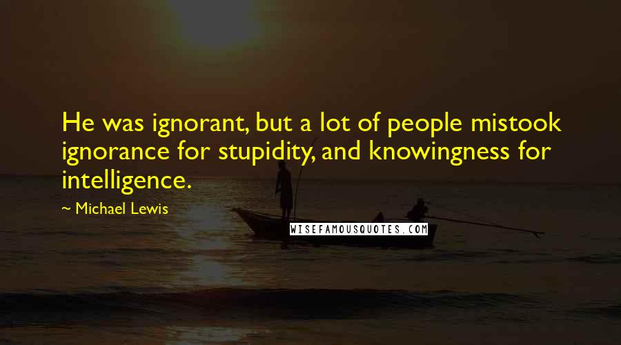 Michael Lewis Quotes: He was ignorant, but a lot of people mistook ignorance for stupidity, and knowingness for intelligence.