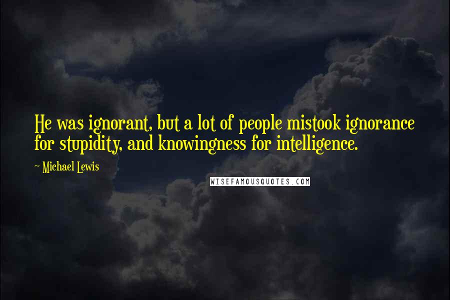 Michael Lewis Quotes: He was ignorant, but a lot of people mistook ignorance for stupidity, and knowingness for intelligence.