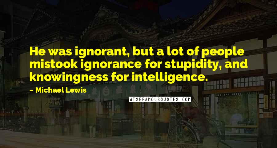Michael Lewis Quotes: He was ignorant, but a lot of people mistook ignorance for stupidity, and knowingness for intelligence.
