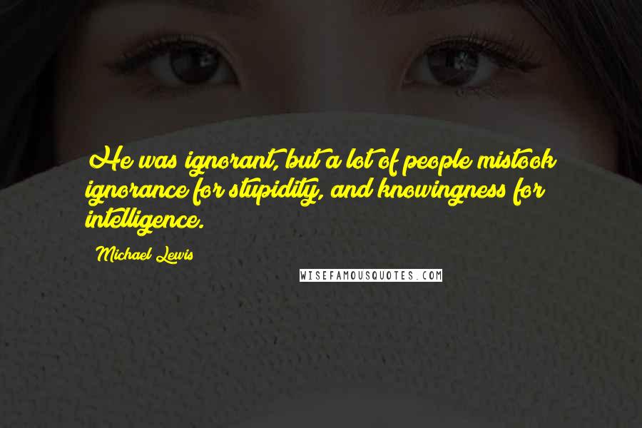 Michael Lewis Quotes: He was ignorant, but a lot of people mistook ignorance for stupidity, and knowingness for intelligence.