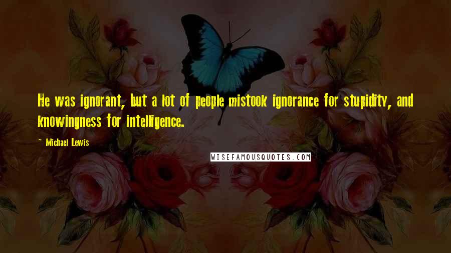 Michael Lewis Quotes: He was ignorant, but a lot of people mistook ignorance for stupidity, and knowingness for intelligence.