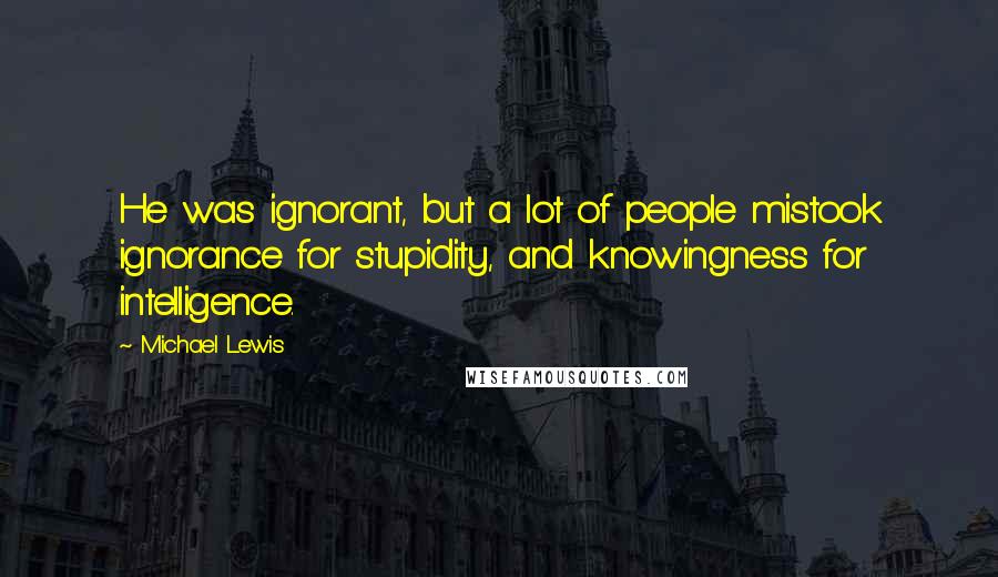 Michael Lewis Quotes: He was ignorant, but a lot of people mistook ignorance for stupidity, and knowingness for intelligence.