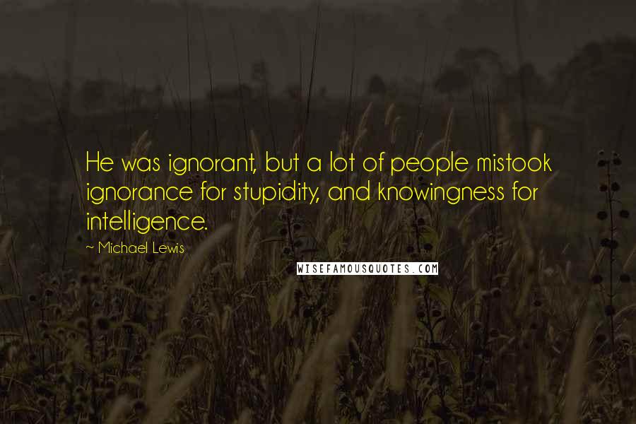 Michael Lewis Quotes: He was ignorant, but a lot of people mistook ignorance for stupidity, and knowingness for intelligence.