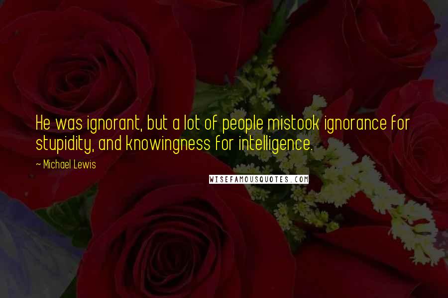 Michael Lewis Quotes: He was ignorant, but a lot of people mistook ignorance for stupidity, and knowingness for intelligence.