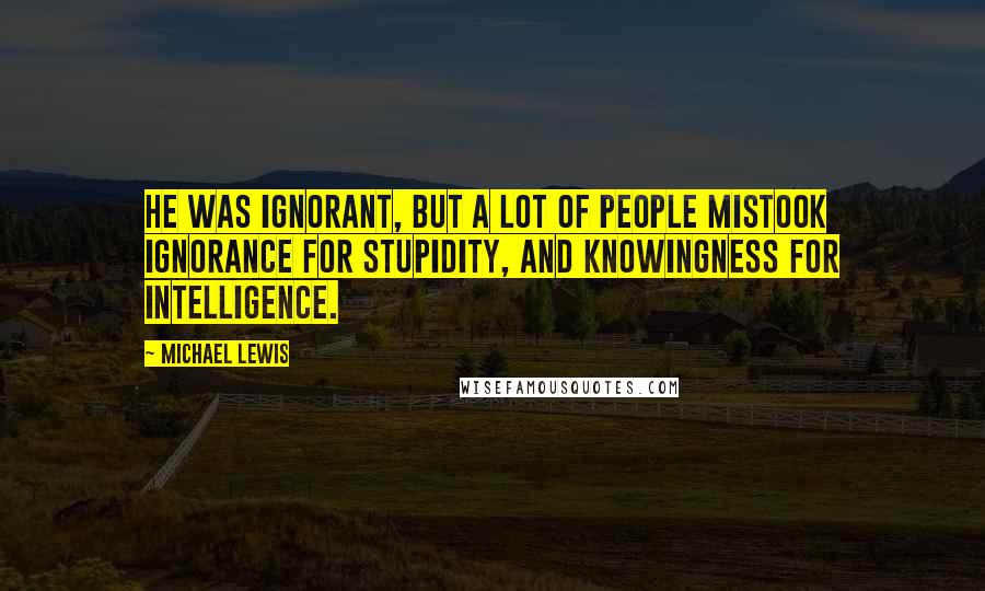 Michael Lewis Quotes: He was ignorant, but a lot of people mistook ignorance for stupidity, and knowingness for intelligence.