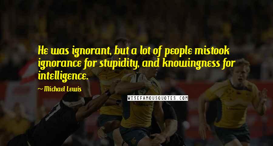 Michael Lewis Quotes: He was ignorant, but a lot of people mistook ignorance for stupidity, and knowingness for intelligence.