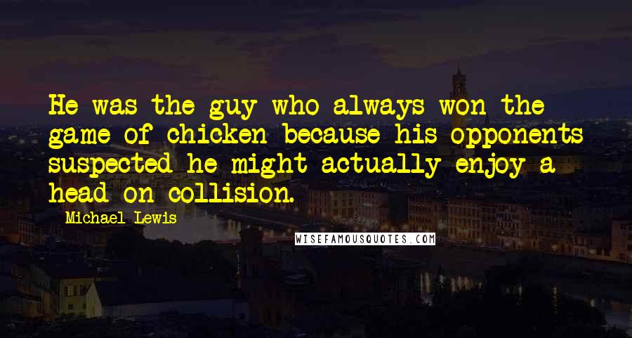 Michael Lewis Quotes: He was the guy who always won the game of chicken because his opponents suspected he might actually enjoy a head-on collision.