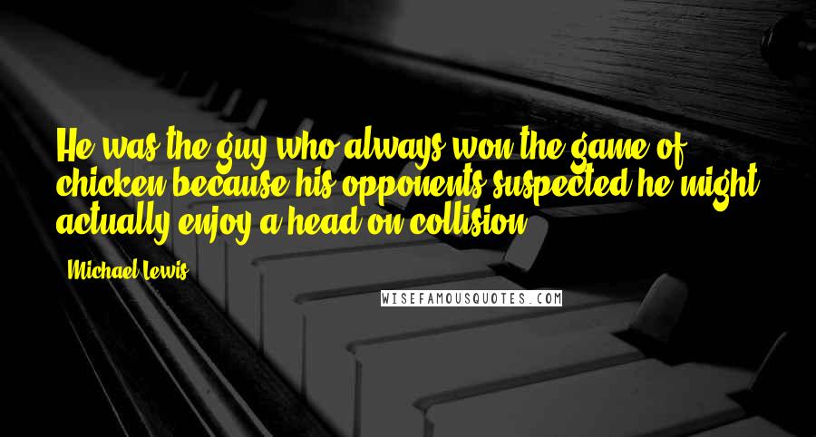 Michael Lewis Quotes: He was the guy who always won the game of chicken because his opponents suspected he might actually enjoy a head-on collision.